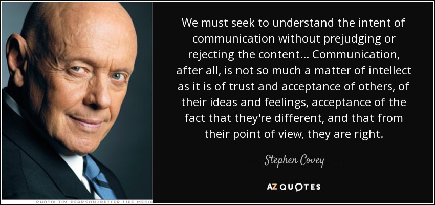 We must seek to understand the intent of communication without prejudging or rejecting the content... Communication, after all, is not so much a matter of intellect as it is of trust and acceptance of others, of their ideas and feelings, acceptance of the fact that they're different, and that from their point of view, they are right. - Stephen Covey