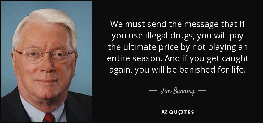 We must send the message that if you use illegal drugs, you will pay the ultimate price by not playing an entire season. And if you get caught again, you will be banished for life. - Jim Bunning