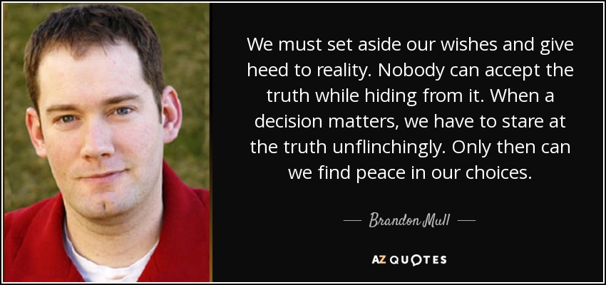 We must set aside our wishes and give heed to reality. Nobody can accept the truth while hiding from it. When a decision matters, we have to stare at the truth unflinchingly. Only then can we find peace in our choices. - Brandon Mull