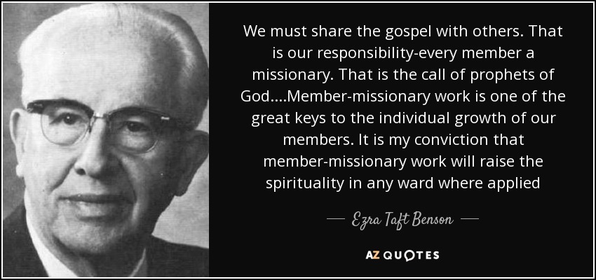 We must share the gospel with others. That is our responsibility-every member a missionary. That is the call of prophets of God. ...Member-missionary work is one of the great keys to the individual growth of our members. It is my conviction that member-missionary work will raise the spirituality in any ward where applied - Ezra Taft Benson