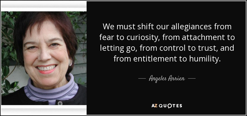 We must shift our allegiances from fear to curiosity, from attachment to letting go, from control to trust, and from entitlement to humility. - Angeles Arrien