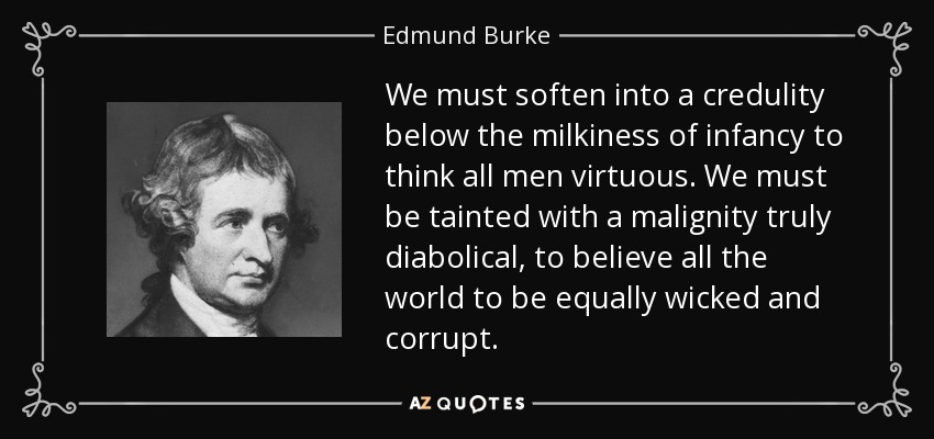 We must soften into a credulity below the milkiness of infancy to think all men virtuous. We must be tainted with a malignity truly diabolical, to believe all the world to be equally wicked and corrupt. - Edmund Burke
