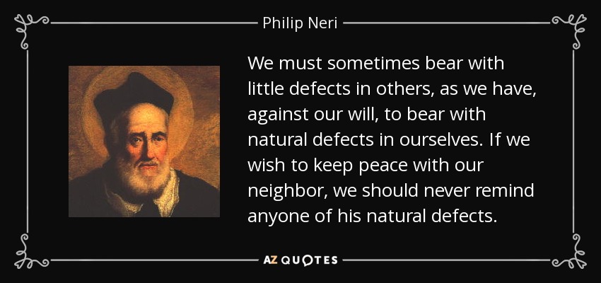 We must sometimes bear with little defects in others, as we have, against our will, to bear with natural defects in ourselves. If we wish to keep peace with our neighbor, we should never remind anyone of his natural defects. - Philip Neri