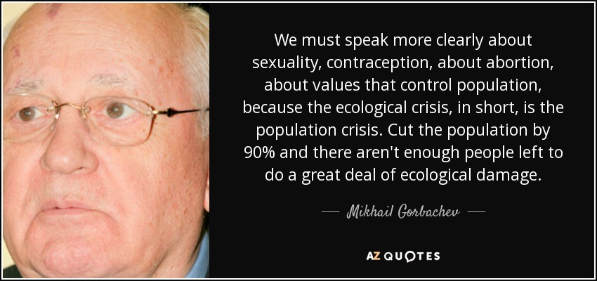 We must speak more clearly about sexuality, contraception, about abortion, about values that control population, because the ecological crisis, in short, is the population crisis. Cut the population by 90% and there aren't enough people left to do a great deal of ecological damage. - Mikhail Gorbachev