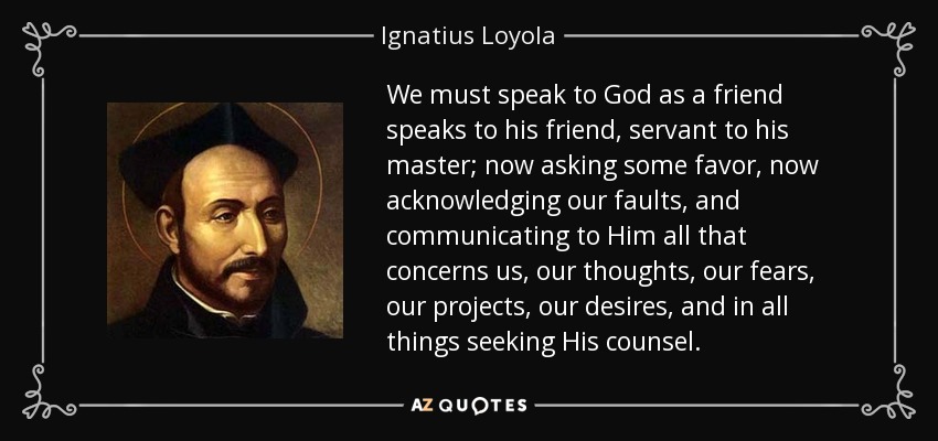 We must speak to God as a friend speaks to his friend, servant to his master; now asking some favor, now acknowledging our faults, and communicating to Him all that concerns us, our thoughts, our fears, our projects, our desires, and in all things seeking His counsel. - Ignatius of Loyola