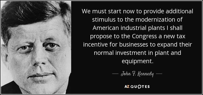 We must start now to provide additional stimulus to the modernization of American industrial plants I shall propose to the Congress a new tax incentive for businesses to expand their normal investment in plant and equipment. - John F. Kennedy