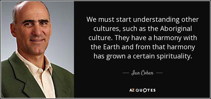 We must start understanding other cultures, such as the Aboriginal culture. They have a harmony with the Earth and from that harmony has grown a certain spirituality. - Ian Cohen