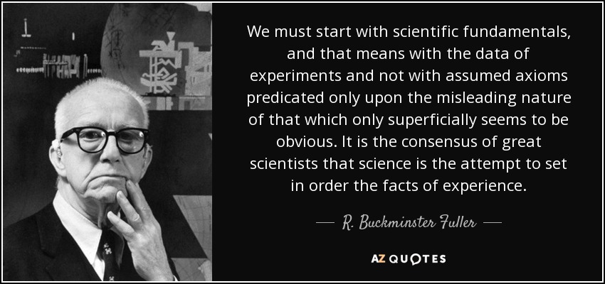 We must start with scientific fundamentals, and that means with the data of experiments and not with assumed axioms predicated only upon the misleading nature of that which only superficially seems to be obvious. It is the consensus of great scientists that science is the attempt to set in order the facts of experience. - R. Buckminster Fuller