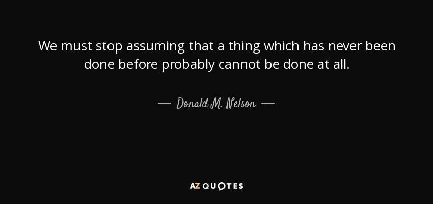 We must stop assuming that a thing which has never been done before probably cannot be done at all. - Donald M. Nelson