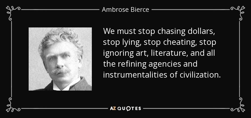 We must stop chasing dollars, stop lying, stop cheating, stop ignoring art, literature, and all the refining agencies and instrumentalities of civilization. - Ambrose Bierce