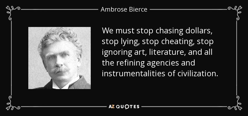 We must stop chasing dollars, stop lying, stop cheating, stop ignoring art, literature, and all the refining agencies and instrumentalities of civilization. - Ambrose Bierce