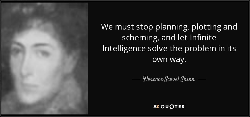We must stop planning, plotting and scheming, and let Infinite Intelligence solve the problem in its own way. - Florence Scovel Shinn