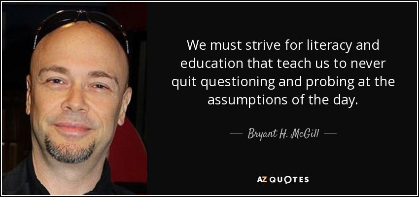 We must strive for literacy and education that teach us to never quit questioning and probing at the assumptions of the day. - Bryant H. McGill