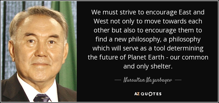 We must strive to encourage East and West not only to move towards each other but also to encourage them to find a new philosophy, a philosophy which will serve as a tool determining the future of Planet Earth - our common and only shelter. - Nursultan Nazarbayev