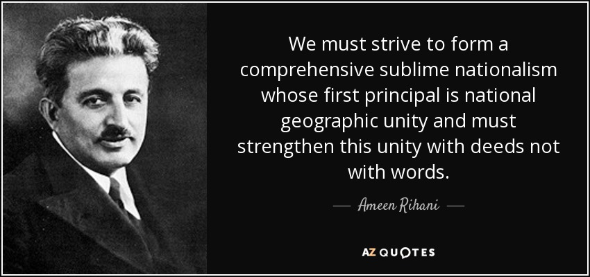 We must strive to form a comprehensive sublime nationalism whose first principal is national geographic unity and must strengthen this unity with deeds not with words. - Ameen Rihani