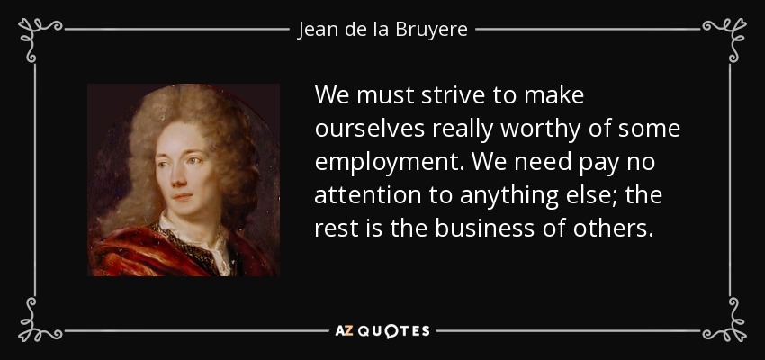 We must strive to make ourselves really worthy of some employment. We need pay no attention to anything else; the rest is the business of others. - Jean de la Bruyere