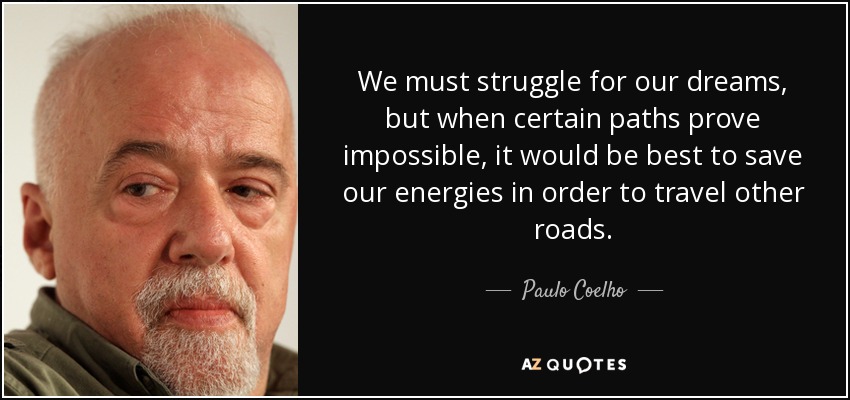 We must struggle for our dreams, but when certain paths prove impossible, it would be best to save our energies in order to travel other roads. - Paulo Coelho