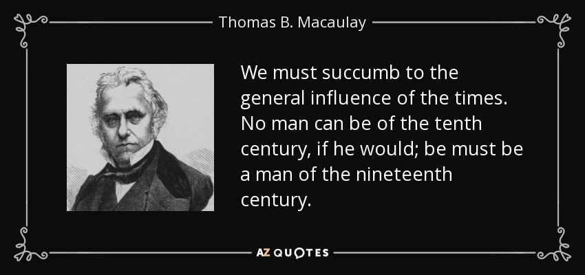 We must succumb to the general influence of the times. No man can be of the tenth century, if he would; be must be a man of the nineteenth century. - Thomas B. Macaulay