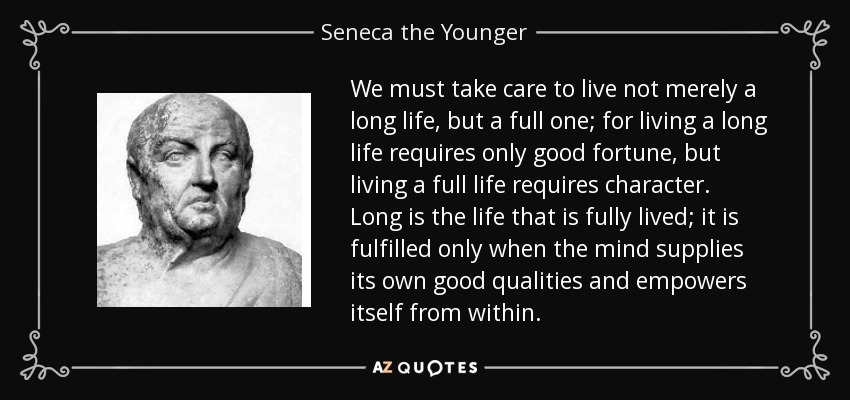 We must take care to live not merely a long life, but a full one; for living a long life requires only good fortune, but living a full life requires character. Long is the life that is fully lived; it is fulfilled only when the mind supplies its own good qualities and empowers itself from within. - Seneca the Younger