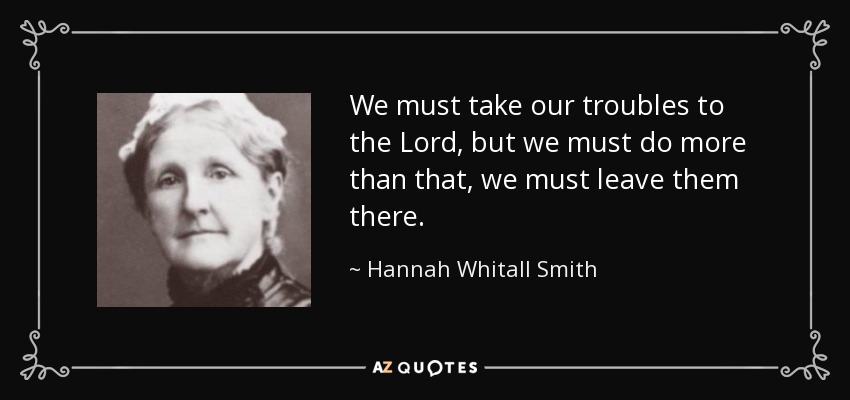 We must take our troubles to the Lord, but we must do more than that, we must leave them there. - Hannah Whitall Smith