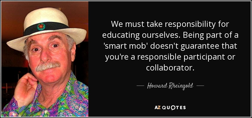 We must take responsibility for educating ourselves. Being part of a 'smart mob' doesn't guarantee that you're a responsible participant or collaborator. - Howard Rheingold