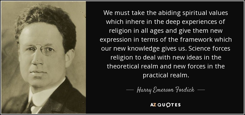 We must take the abiding spiritual values which inhere in the deep experiences of religion in all ages and give them new expression in terms of the framework which our new knowledge gives us. Science forces religion to deal with new ideas in the theoretical realm and new forces in the practical realm. - Harry Emerson Fosdick