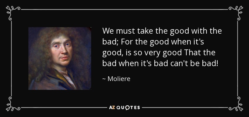 We must take the good with the bad; For the good when it's good, is so very good That the bad when it's bad can't be bad! - Moliere