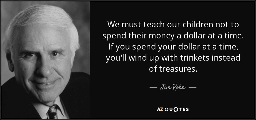 We must teach our children not to spend their money a dollar at a time. If you spend your dollar at a time, you'll wind up with trinkets instead of treasures. - Jim Rohn