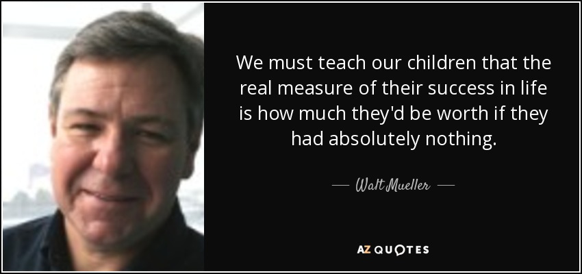 We must teach our children that the real measure of their success in life is how much they'd be worth if they had absolutely nothing. - Walt Mueller