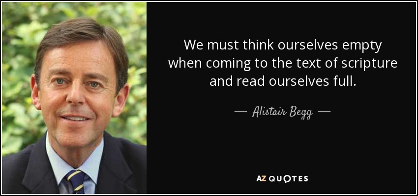We must think ourselves empty when coming to the text of scripture and read ourselves full. - Alistair Begg