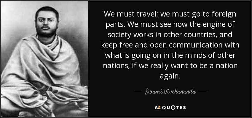 We must travel; we must go to foreign parts. We must see how the engine of society works in other countries, and keep free and open communication with what is going on in the minds of other nations, if we really want to be a nation again. - Swami Vivekananda