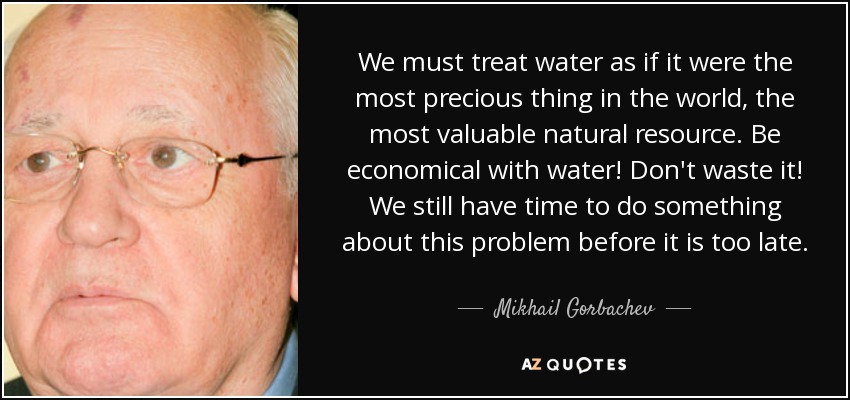 We must treat water as if it were the most precious thing in the world, the most valuable natural resource. Be economical with water! Don't waste it! We still have time to do something about this problem before it is too late. - Mikhail Gorbachev