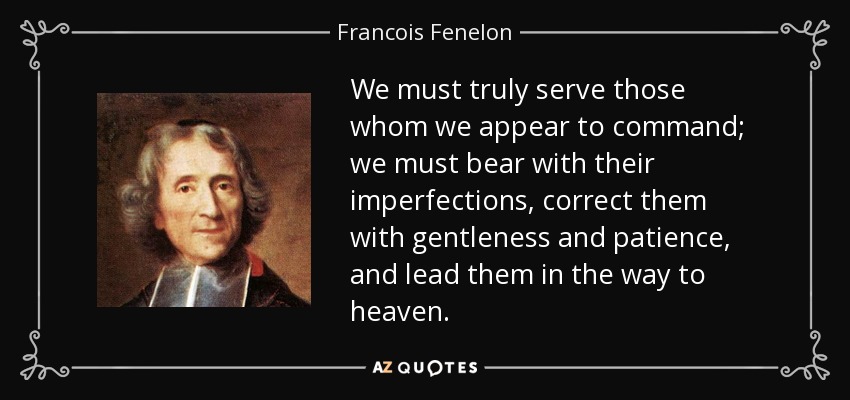 We must truly serve those whom we appear to command; we must bear with their imperfections, correct them with gentleness and patience, and lead them in the way to heaven. - Francois Fenelon