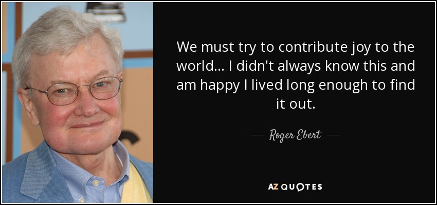 We must try to contribute joy to the world... I didn't always know this and am happy I lived long enough to find it out. - Roger Ebert