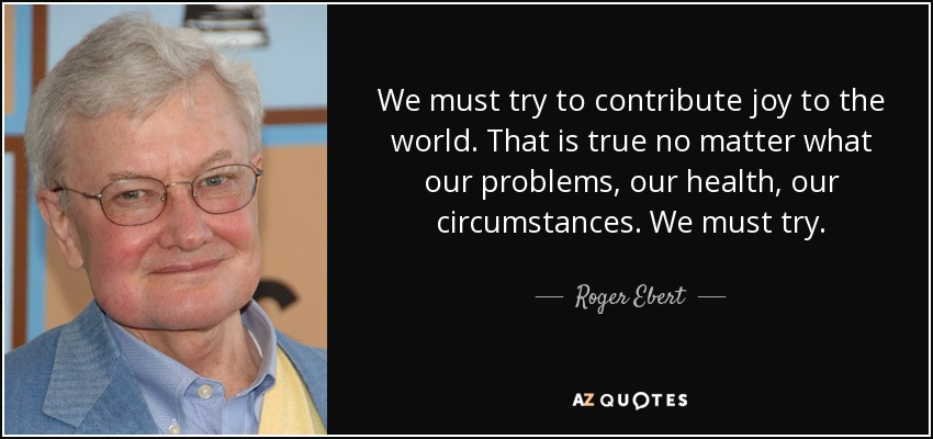 We must try to contribute joy to the world. That is true no matter what our problems, our health, our circumstances. We must try. - Roger Ebert