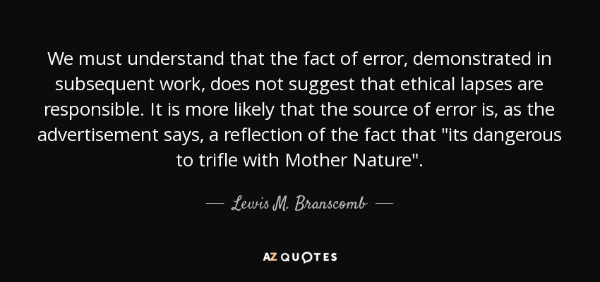 We must understand that the fact of error, demonstrated in subsequent work, does not suggest that ethical lapses are responsible. It is more likely that the source of error is, as the advertisement says, a reflection of the fact that 