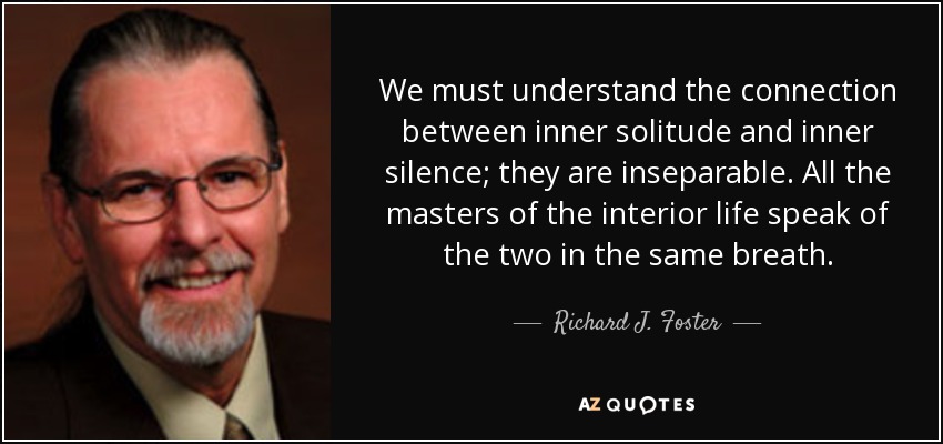 We must understand the connection between inner solitude and inner silence; they are inseparable. All the masters of the interior life speak of the two in the same breath. - Richard J. Foster