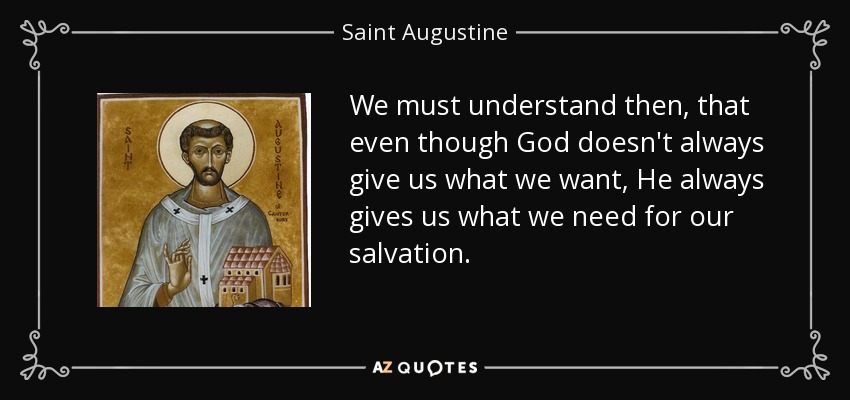 We must understand then, that even though God doesn't always give us what we want, He always gives us what we need for our salvation. - Saint Augustine