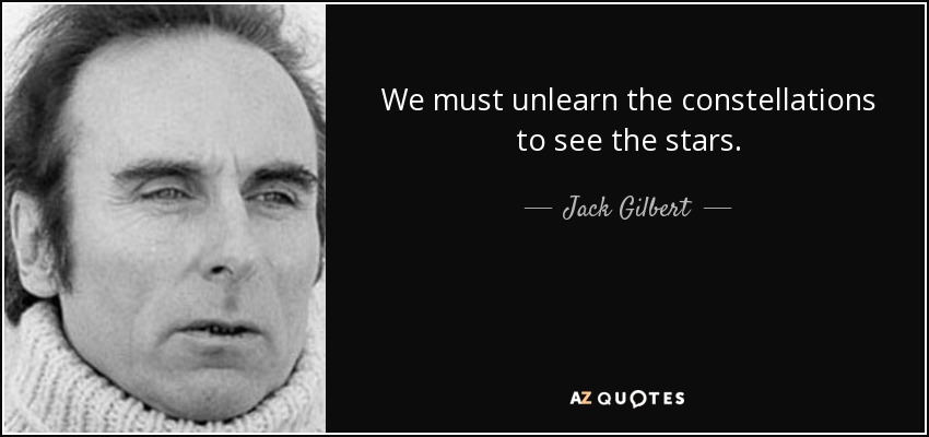 We must unlearn the constellations to see the stars. - Jack Gilbert