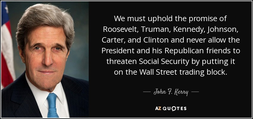 We must uphold the promise of Roosevelt, Truman, Kennedy, Johnson, Carter, and Clinton and never allow the President and his Republican friends to threaten Social Security by putting it on the Wall Street trading block. - John F. Kerry