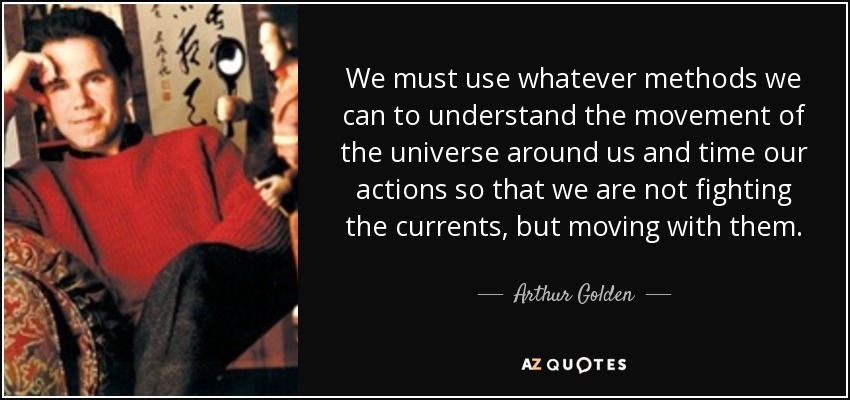 We must use whatever methods we can to understand the movement of the universe around us and time our actions so that we are not fighting the currents, but moving with them. - Arthur Golden