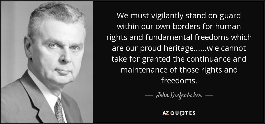 We must vigilantly stand on guard within our own borders for human rights and fundamental freedoms which are our proud heritage......w e cannot take for granted the continuance and maintenance of those rights and freedoms. - John Diefenbaker