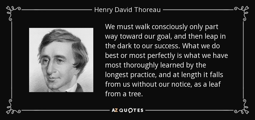 We must walk consciously only part way toward our goal, and then leap in the dark to our success. What we do best or most perfectly is what we have most thoroughly learned by the longest practice, and at length it falls from us without our notice, as a leaf from a tree. - Henry David Thoreau