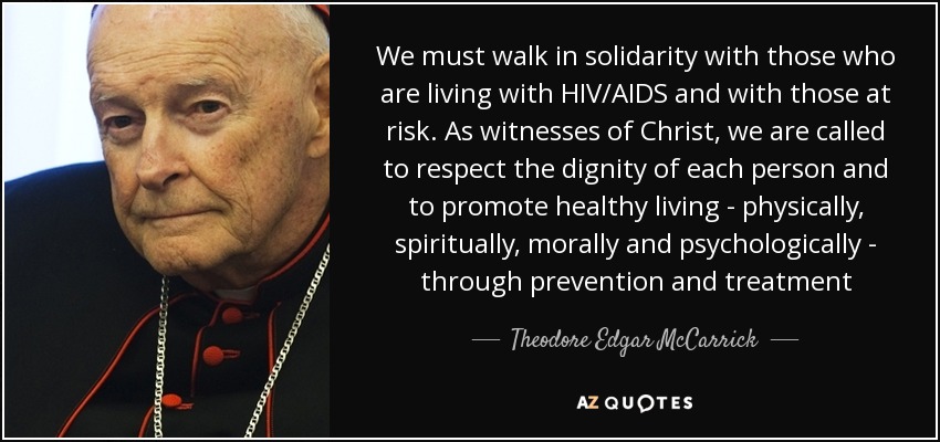 We must walk in solidarity with those who are living with HIV/AIDS and with those at risk. As witnesses of Christ, we are called to respect the dignity of each person and to promote healthy living - physically, spiritually, morally and psychologically - through prevention and treatment - Theodore Edgar McCarrick