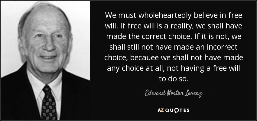 We must wholeheartedly believe in free will. If free will is a reality, we shall have made the correct choice. If it is not, we shall still not have made an incorrect choice, becauee we shall not have made any choice at all, not having a free will to do so. - Edward Norton Lorenz