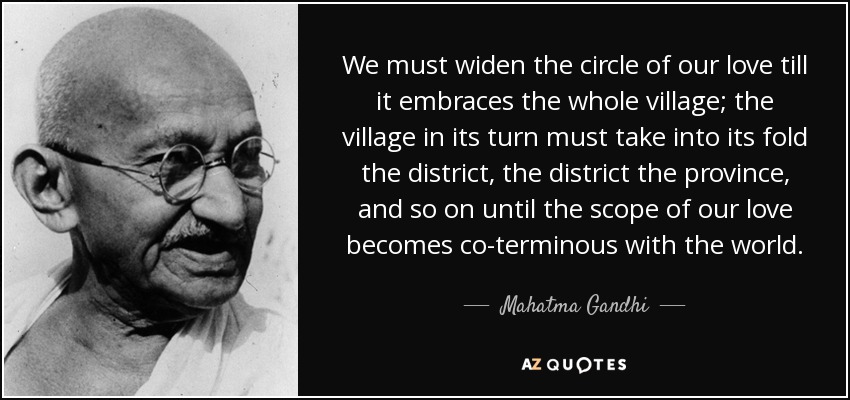 We must widen the circle of our love till it embraces the whole village; the village in its turn must take into its fold the district, the district the province, and so on until the scope of our love becomes co-terminous with the world. - Mahatma Gandhi
