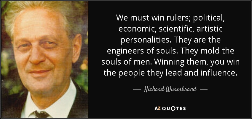 We must win rulers; political, economic, scientific, artistic personalities. They are the engineers of souls. They mold the souls of men. Winning them, you win the people they lead and influence. - Richard Wurmbrand