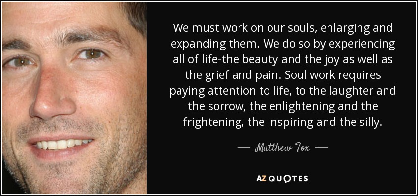 We must work on our souls, enlarging and expanding them. We do so by experiencing all of life-the beauty and the joy as well as the grief and pain. Soul work requires paying attention to life, to the laughter and the sorrow, the enlightening and the frightening, the inspiring and the silly. - Matthew Fox