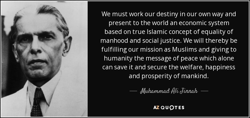 We must work our destiny in our own way and present to the world an economic system based on true Islamic concept of equality of manhood and social justice. We will thereby be fulfilling our mission as Muslims and giving to humanity the message of peace which alone can save it and secure the welfare, happiness and prosperity of mankind. - Muhammad Ali Jinnah
