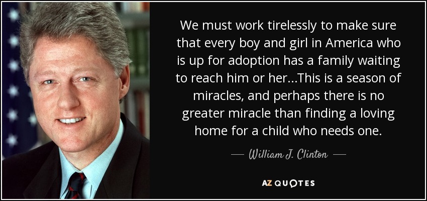 We must work tirelessly to make sure that every boy and girl in America who is up for adoption has a family waiting to reach him or her...This is a season of miracles, and perhaps there is no greater miracle than finding a loving home for a child who needs one. - William J. Clinton